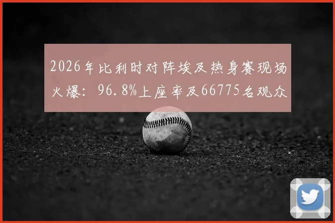 2026年比利时对阵埃及热身赛现场火爆：96.8%上座率及66775名观众背后的看点解析