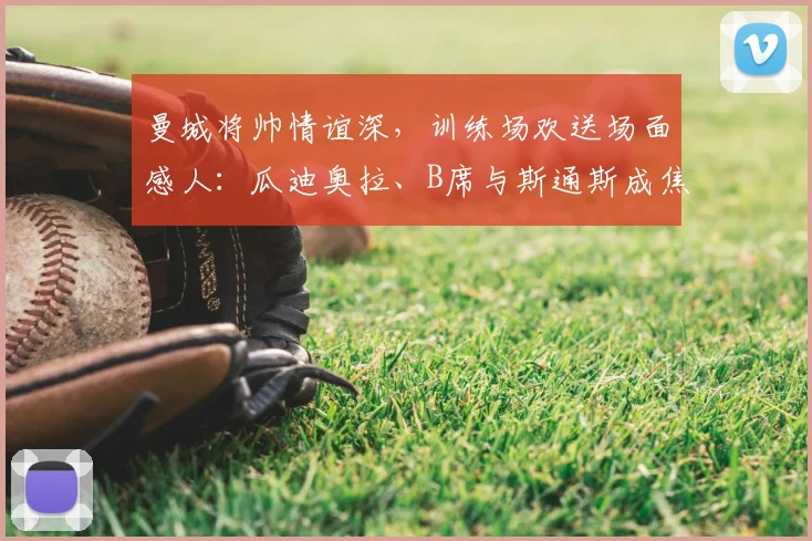 曼城将帅情谊深，训练场欢送场面感人：瓜迪奥拉、B席与斯通斯成焦点