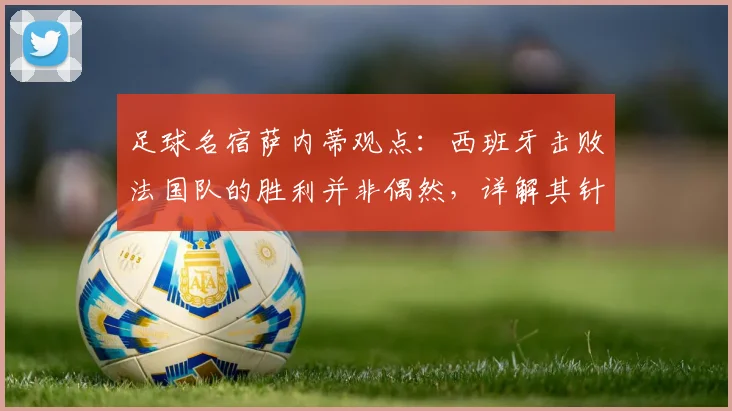 足球名宿萨内蒂观点：西班牙击败法国队的胜利并非偶然，详解其针对性的聪明战术部署与取胜关键