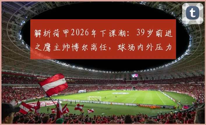 解析荷甲2026年下课潮：39岁前进之鹰主帅博尔离任，球场内外压力是主因？