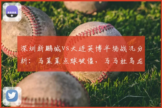 深圳新鹏城vs大连英博半场战况分析:马莱莱点球破僵,马马杜乌龙致平,比赛悬念迭起