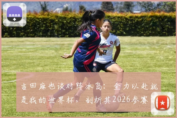 吉田麻也谈对阵冰岛：全力以赴就是我的世界杯，剖析其2026参赛前景与职业态度