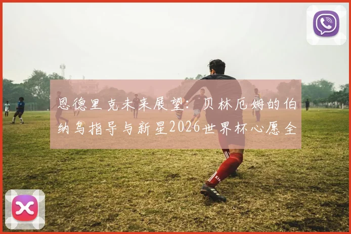 恩德里克未来展望:贝林厄姆的伯纳乌指导与新星2026世界杯心愿全解析