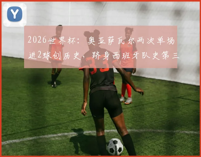 2026世界杯:奥亚萨瓦尔两次单场进2球创历史,跻身西班牙队史第三人,他的进球全纪录与数据详解