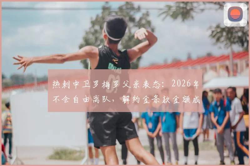 热刺中卫罗梅罗父亲表态：2026年不会自由离队，解约金条款金额成关键，转会传闻深度分析
